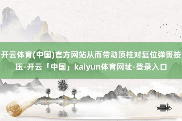 开云体育(中国)官方网站从而带动顶柱对复位弹簧按压-开云「中国」kaiyun体育网址-登录入口