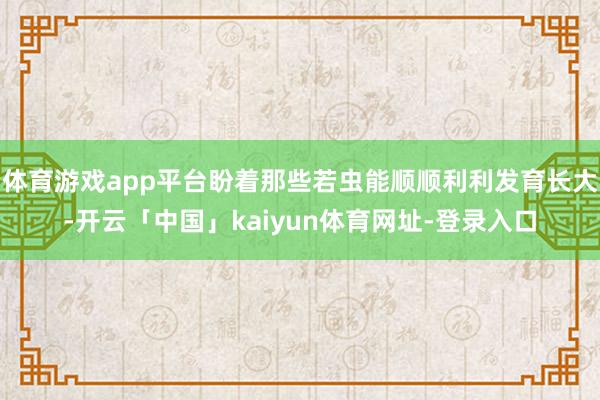 体育游戏app平台盼着那些若虫能顺顺利利发育长大-开云「中国」kaiyun体育网址-登录入口