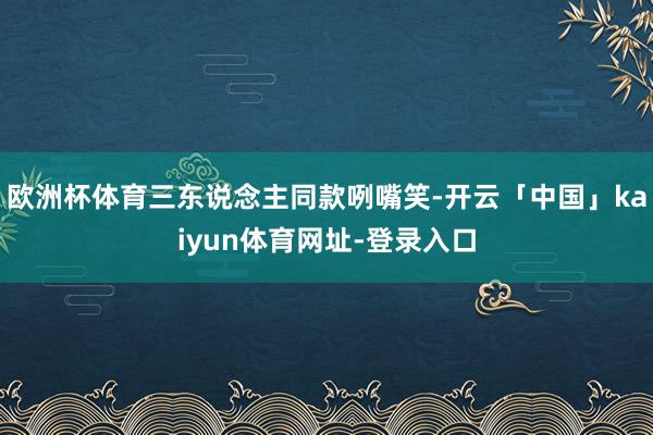欧洲杯体育三东说念主同款咧嘴笑-开云「中国」kaiyun体育网址-登录入口