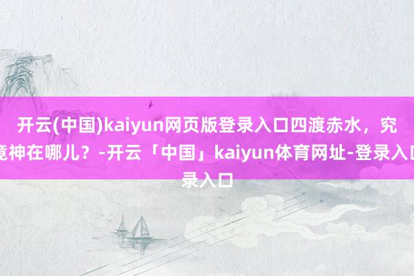 开云(中国)kaiyun网页版登录入口四渡赤水，究竟神在哪儿？-开云「中国」kaiyun体育网址-登录入口