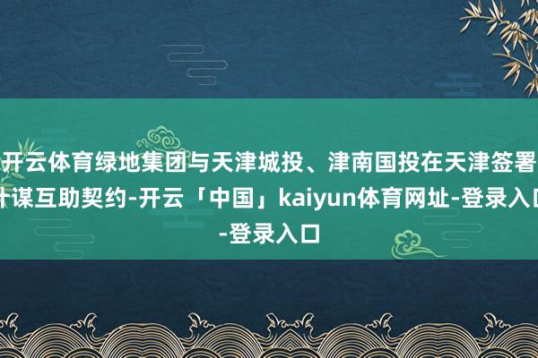 开云体育绿地集团与天津城投、津南国投在天津签署计谋互助契约-开云「中国」kaiyun体育网址-登录入口