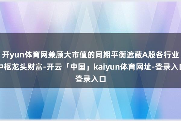 开yun体育网兼顾大市值的同期平衡遮蔽A股各行业中枢龙头财富-开云「中国」kaiyun体育网址-登录入口